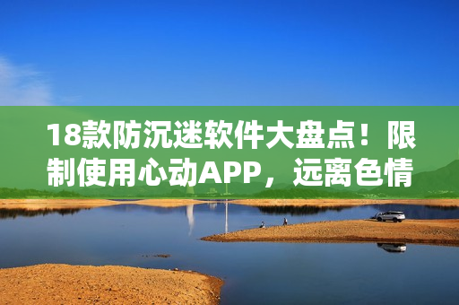 18款防沉迷软件大盘点！限制使用心动APP，远离色情诱惑