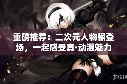 重磅推荐：二次元人物桶登场，一起感受真·动漫魅力！