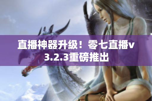 直播神器升级！零七直播v3.2.3重磅推出