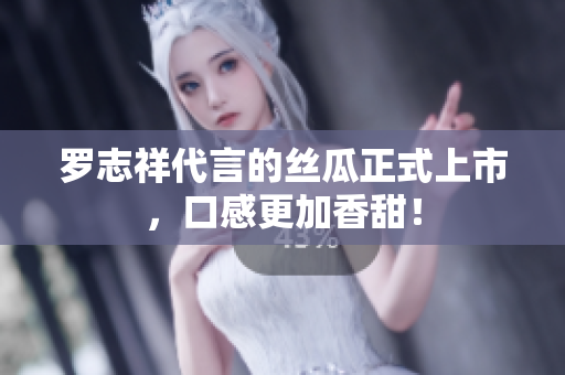 罗志祥代言的丝瓜正式上市，口感更加香甜！