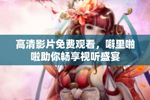高清影片免费观看，噼里啪啦助你畅享视听盛宴