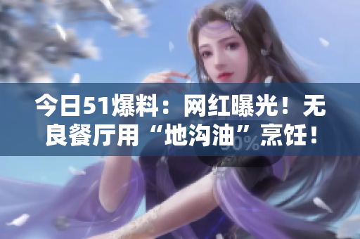 今日51爆料：网红曝光！无良餐厅用“地沟油”烹饪！