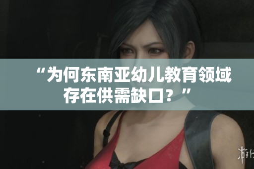 “为何东南亚幼儿教育领域存在供需缺口？”
