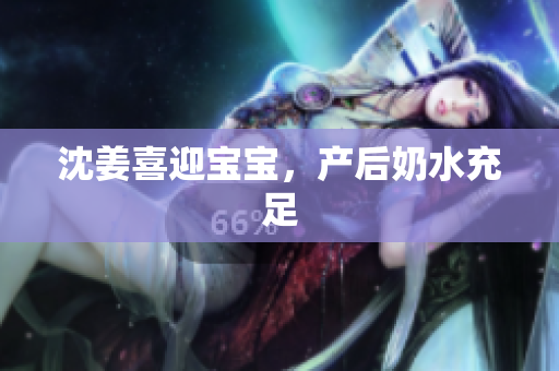 沈姜喜迎宝宝，产后奶水充足