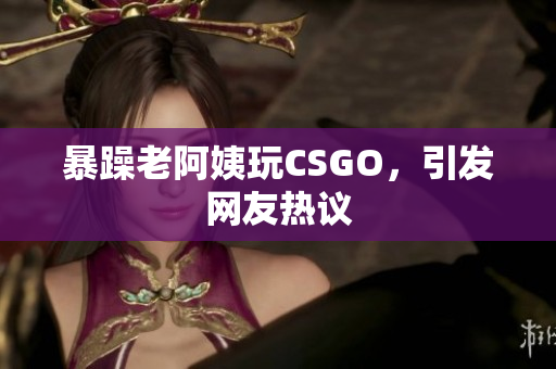 暴躁老阿姨玩CSGO，引发网友热议