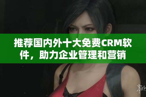 推荐国内外十大免费CRM软件，助力企业管理和营销