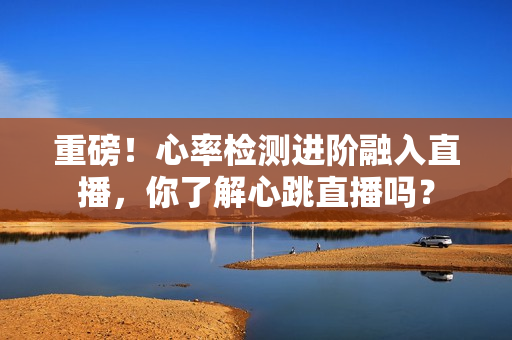 重磅！心率检测进阶融入直播，你了解心跳直播吗？