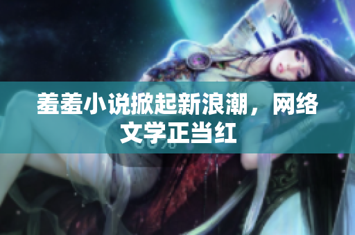 羞羞小说掀起新浪潮，网络文学正当红