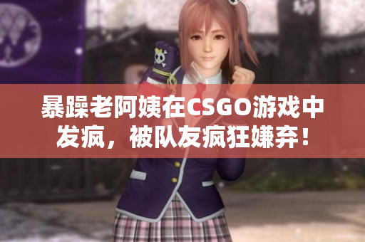 暴躁老阿姨在CSGO游戏中发疯，被队友疯狂嫌弃！