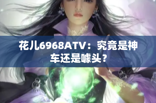 花儿6968ATV：究竟是神车还是噱头？