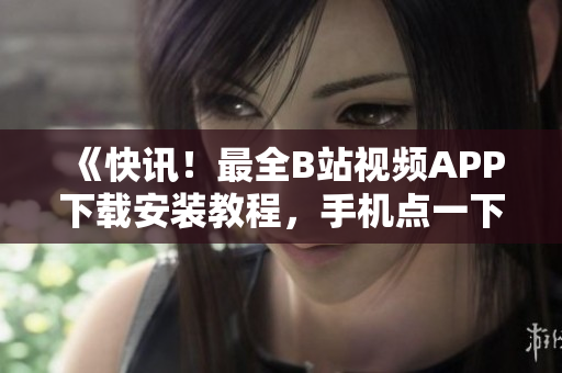 《快讯！最全B站视频APP下载安装教程，手机点一下就搞定！》