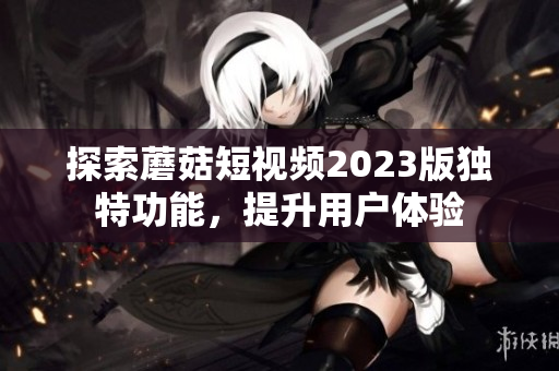 探索蘑菇短视频2023版独特功能，提升用户体验