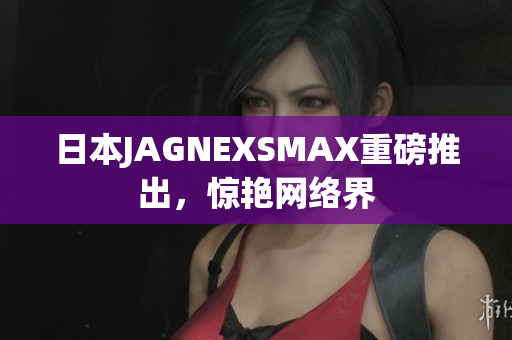 日本JAGNEXSMAX重磅推出，惊艳网络界