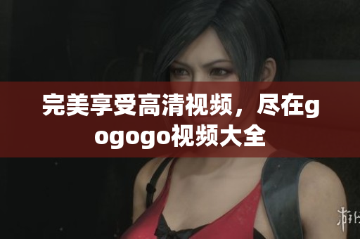 完美享受高清视频，尽在gogogo视频大全