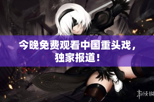 今晚免费观看中国重头戏，独家报道！