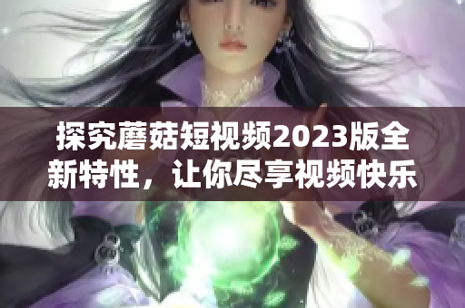 探究蘑菇短视频2023版全新特性，让你尽享视频快乐