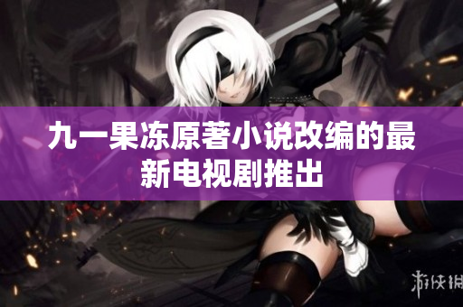 九一果冻原著小说改编的最新电视剧推出