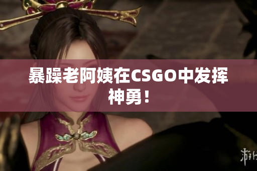 暴躁老阿姨在CSGO中发挥神勇！