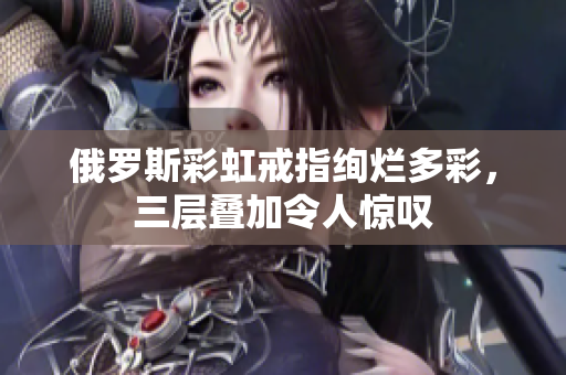 俄罗斯彩虹戒指绚烂多彩，三层叠加令人惊叹