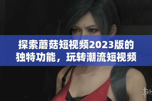 探索蘑菇短视频2023版的独特功能，玩转潮流短视频！