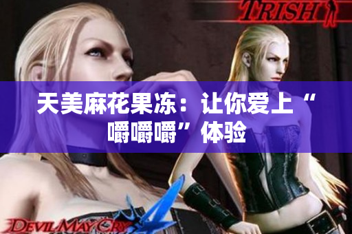 天美麻花果冻：让你爱上“嚼嚼嚼”体验