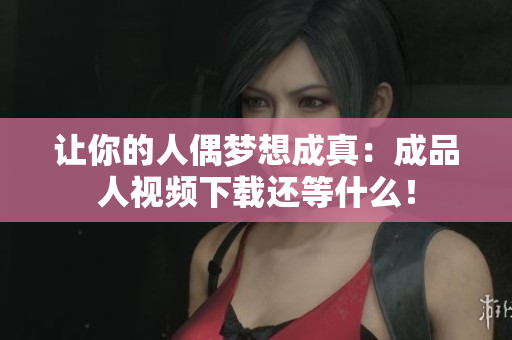 让你的人偶梦想成真：成品人视频下载还等什么！