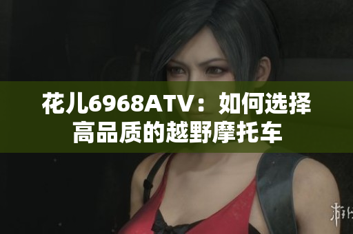 花儿6968ATV：如何选择高品质的越野摩托车