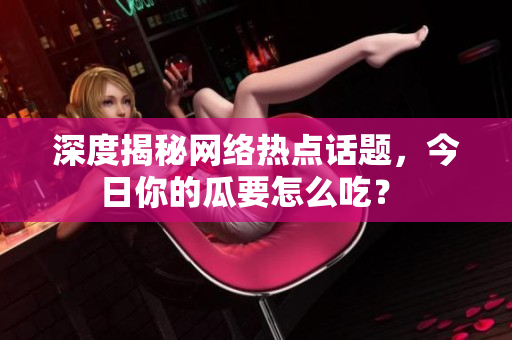 深度揭秘网络热点话题，今日你的瓜要怎么吃？ 