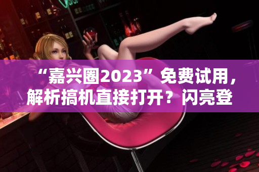 “嘉兴圈2023”免费试用，解析搞机直接打开？闪亮登场！
