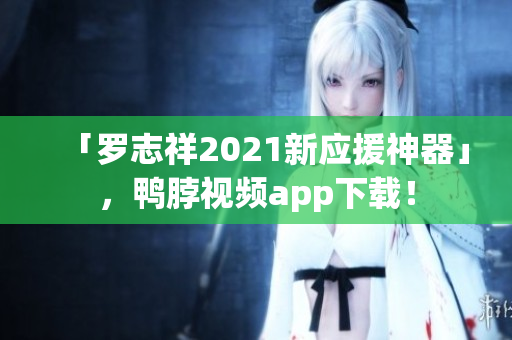 「罗志祥2021新应援神器」，鸭脖视频app下载！
