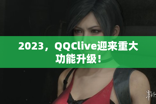 2023，QQClive迎来重大功能升级！