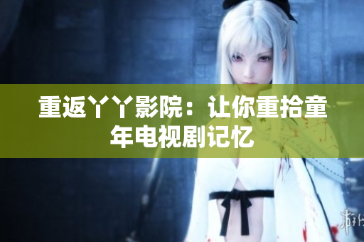 重返丫丫影院：让你重拾童年电视剧记忆