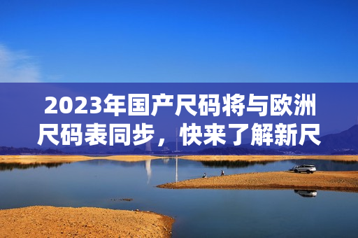 2023年国产尺码将与欧洲尺码表同步，快来了解新尺码！