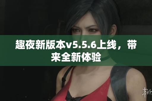 趣夜新版本v5.5.6上线，带来全新体验