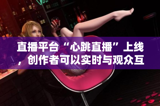 直播平台“心跳直播”上线，创作者可以实时与观众互动！