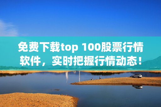 免费下载top 100股票行情软件，实时把握行情动态！