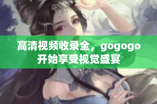 高清视频收录全，gogogo开始享受视觉盛宴