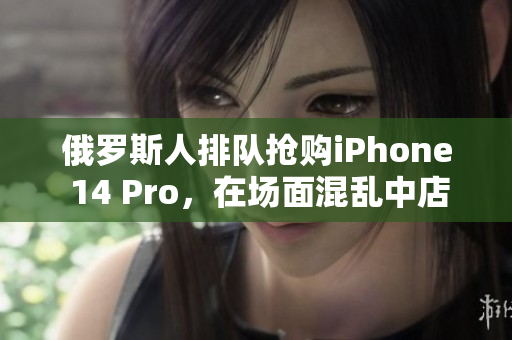 俄罗斯人排队抢购iPhone 14 Pro，在场面混乱中店铺遭破坏