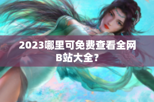 2023哪里可免费查看全网B站大全？