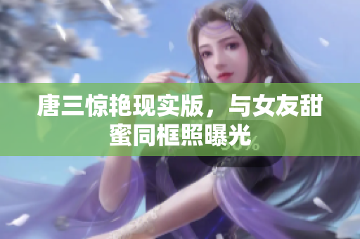 唐三惊艳现实版，与女友甜蜜同框照曝光