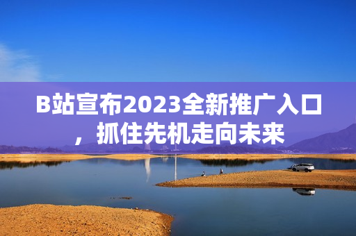 B站宣布2023全新推广入口，抓住先机走向未来
