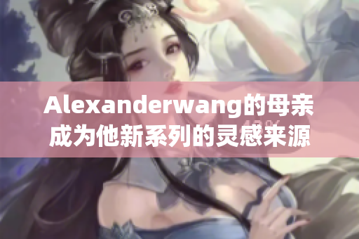 Alexanderwang的母亲成为他新系列的灵感来源