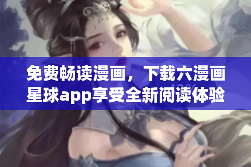 免费畅读漫画，下载六漫画星球app享受全新阅读体验