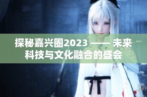 探秘嘉兴圈2023 —— 未来科技与文化融合的盛会