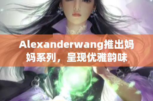 Alexanderwang推出妈妈系列，呈现优雅韵味