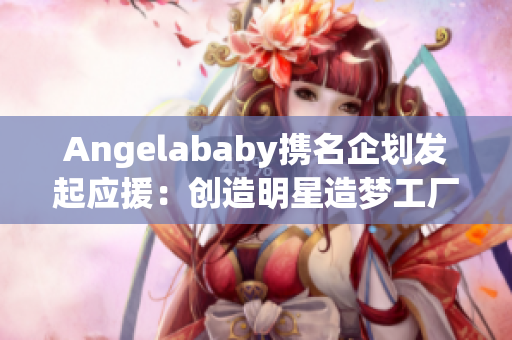 Angelababy携名企划发起应援：创造明星造梦工厂
