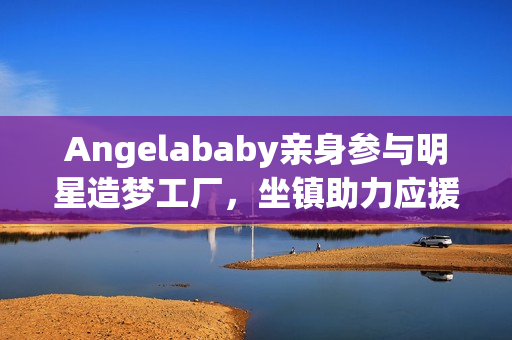 Angelababy亲身参与明星造梦工厂，坐镇助力应援！