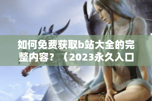 如何免费获取b站大全的完整内容？（2023永久入口指南）