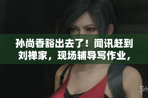 孙尚香豁出去了！闻讯赶到刘禅家，现场辅导写作业，网友感动落泪