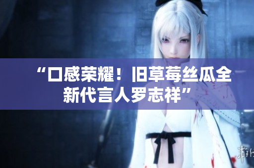 “口感荣耀！旧草莓丝瓜全新代言人罗志祥”